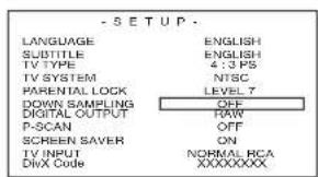 -SETUP LANGUAGE ENGLISH SUBTITLE ENGLISH TV TYPE 4:3 PS TV SYSTEM NISC PARENTAL LOCK LEVEL 7 DOWN SAMPLING OFF DIGITAL OUTPUT RAW P-SCAN OFF SCREEN SAVER ON TV INPUT NORMAL RCA DWA Code XXXXXXXXX