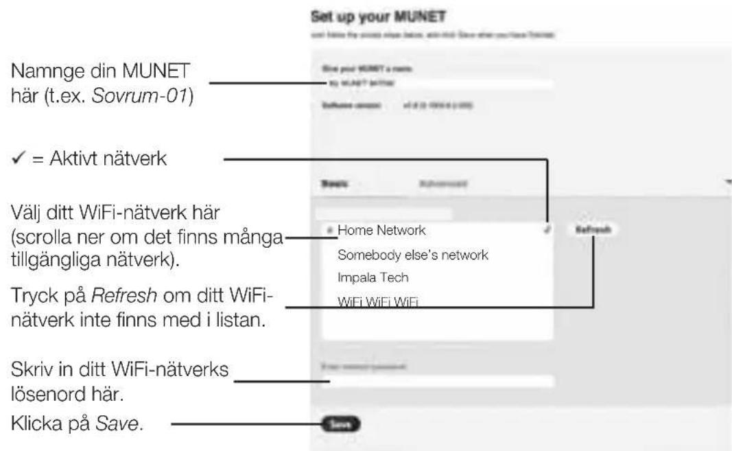 Set up your MUNET Name: your MUNET a name. my MUNET (netter) Software contact: 10.0 (2.0) (3.0) Nanme din MUNET här (t.ex. Sovrum-01) ✓ = Aktivt nätverk Välj ditt WiFi-nätverk här (scrolla ner om det finns många tillgängliga nätverk). Tryck på Refresh om ditt WiFi- nätverk inte finns med i listan. Skriv in ditt WiFi-nätverks lösenord här. Klicka på Save.