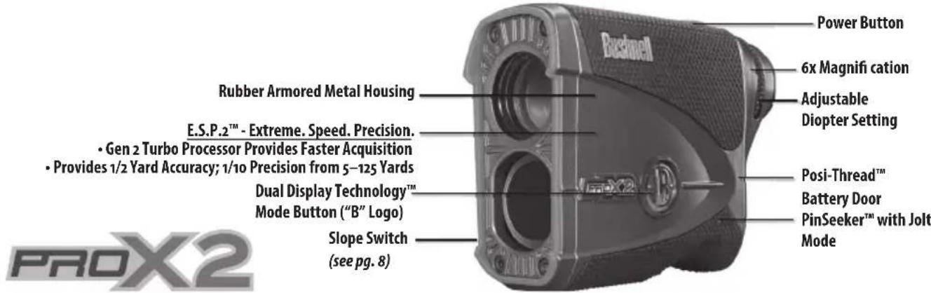 ProX2 Rubber Armored Metal Housing E.S.P.2™ - Extreme. Speed. Precision. • Gen 2 Turbo Processor Provides Faster Acquisition • Provides 1/2 Yard Accuracy; 1/10 Precision from 5–125 Yards Dual Display Technology™ Mode Button ("B" Logo) Slope Switch (see pg. 8) Power Button 6x Magnifi cation Adjustable Diopter Setting Posi-Thread™ Battery Door PinSeeker™ with Jolt Mode