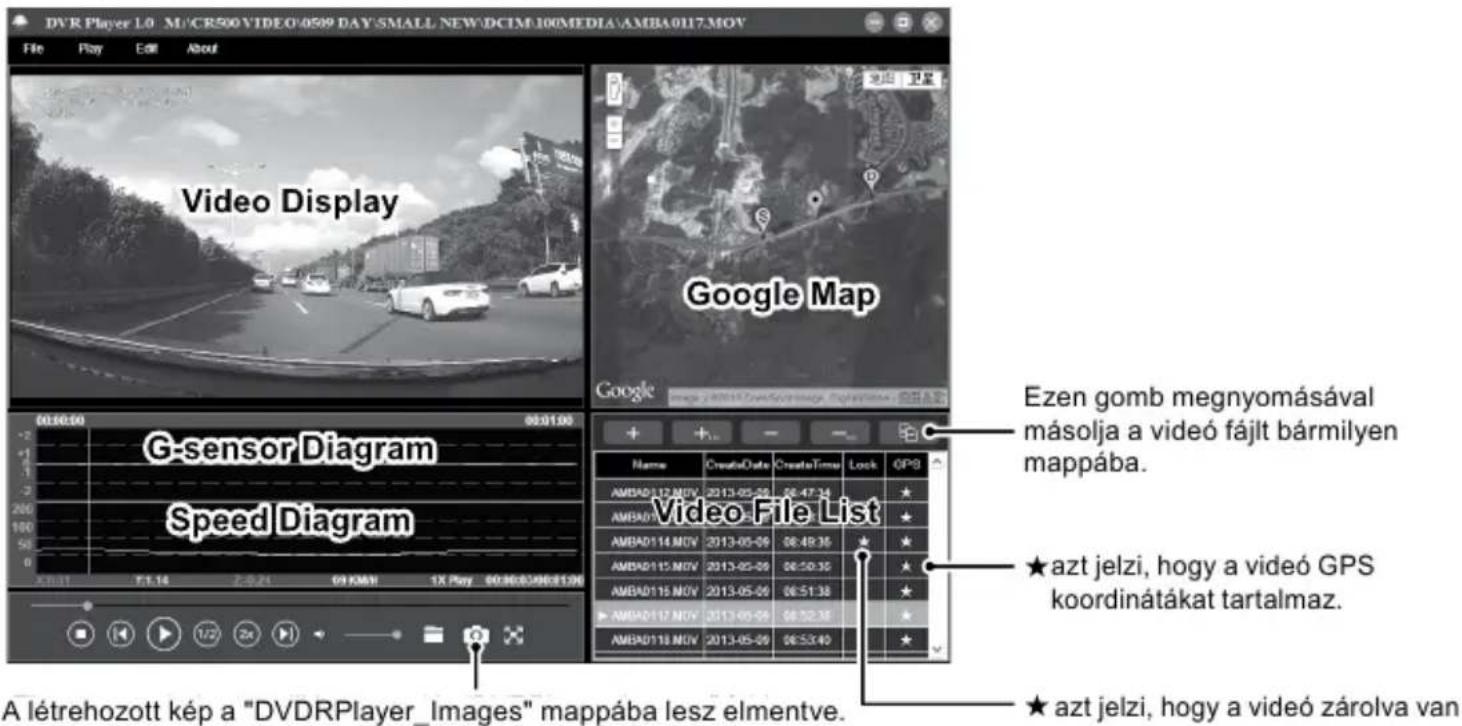DVR Player 1.0 M/CR500 VIDEO:0509 DAY SMALL NEW:DCIM:100MEDIA:AMBA0117.MOV File Play Edit About Video Display Google Map G-sensor Diagram Speed Diagram Ezen gomb megnyomásával másolja a video fájlt bármilyen mappába. ★ azt jelzi, hogy a video GPS koordinátákat tartalmaz. ★ azt jelzi, hogy a video zárolva van A létrehozott kép a "DVDRPlayer_Images" mappába lesz elmentve.