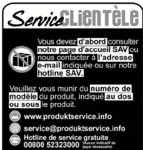 Service CLIENTÈLE Vous devez d'abord consulter notre page d'accueil SAV ou nous contacter à l'adresse e-mail indiquée ou sur notre hotline SAV. Veuillez vous munir du numéro de modèle du produit, indiqué au dos ou sous le produit. www.produktservice.info @service@produktservice.info Hotline de service gratuite 00800 52323000 (Aucun indicatif de pays nécessaire)