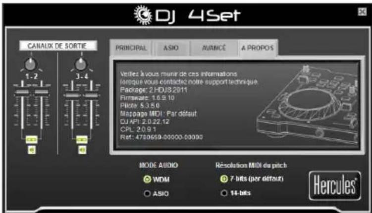 DJ 4Set CANAUX DE SORTIE 1.2 3.4 PRINCIPAL ASIO AVANCÉ A PROPOS Verifier à vous munit de ces informations lorsque vous contactez notre support technique Package: 2 HDUS2011 Firmware: 1.6.9.10 Pilot: 5.3.5.0 Mappage MIDI : Par défaut DJ API: 2.0.22.12 CPL: 2.0.9.1 Ret: 4780659-00000-00000 MODE AUDIO RÉSOLUTION MIDI du pitch WDM 7-bits (per défaut) ASIO 14-bits Hercules®