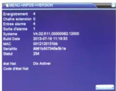 MENU->INFOS->VERSION Energistrement 4 Chaine extension 0 Entree alarme 4 Sortie d'alarme 1 Systeme V4.02.R11.0000082.12000 Build Date 2013-07-18 11:19:33 MAC 00121201315b SerialNo 8961b507345e5b1e Statut 254 État Nat Dis Activer Code d'État Nat