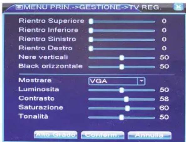 MENU PRIN.->GESTIONE->TV REG. Rientro Superiore 0 Rientro Inferiore 0 Rientro Sinistro 0 Rientro Destro 0 Nere verticali 50 Black orizzontale 50 Mostrare VGA Luminosita 50 Contrasto 58 Saturazione 60 Tonalità 50 Alto Grado Conform Annulls