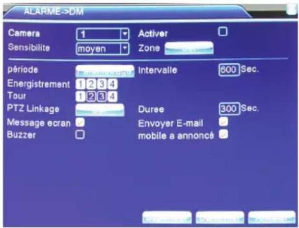 ALARME->DM Camera 1 Activer Sensibilite moyen Zone période Intervalie 600 Sec. Energistrement 1 2 3 4 Tour 1 2 3 4 PTZ Linkage Durée 300 Sec. Message ecran Envoyer E-mail Buzzer mobile a annoncé