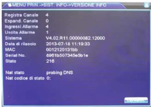 MENU PRIN ->SIST. INFO->VERSIONE INFO Registra Canale 4 Espand. Canale 0 Ingressi Allarme 4 Uscita Allarme 1 Sistema V4.02.R11.00000082.12000 Data di rilascio 2013-07-18 11:19:33 MAC 0012120131bb Serial No. 8961b507345e5b1e Stato 216 Nat stato probing DNS Nat codice di stato 0: