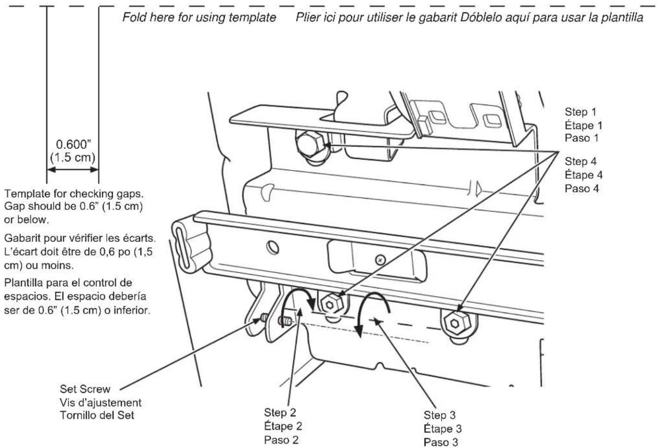 Fold here for using template Plier ici pour utiliser le gabarit Dóblelo aquí para usar la plantilla 0.600" (1.5 cm) Template for checking gaps. Gap should be 0.6" (1.5 cm) or below. Gabarit pour vérifier les écarts. L'écart doit être de 0,6 po (1,5 cm) ou moins. Plantilla para el control de espacios. El espacio debería ser de 0.6" (1.5 cm) o inferior. Set Screw Vis d'ajustement Tornillo del Set Step 2 Étape 2 Paso 2 Step 3 Étape 3 Paso 3 Step 1 Étape 1 Paso 1 Step 4 Étape 4 Paso 4