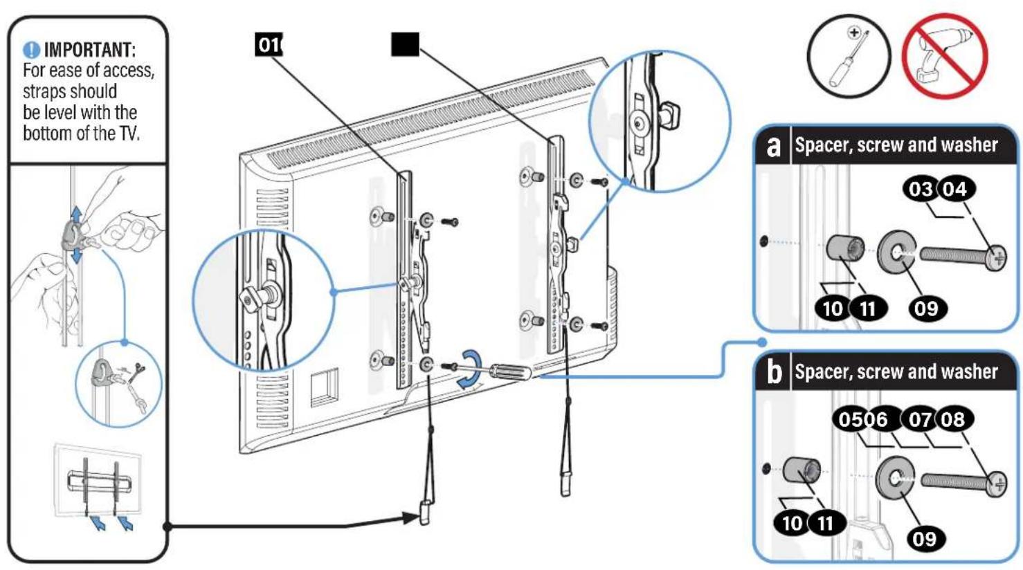 IMPORTANT: For ease of access, straps should be level with the bottom of the TV. 01 a Spacer, screw and washer 03 04 10 11 09 b Spacer, screw and washer 0506 07 08 10 11 09