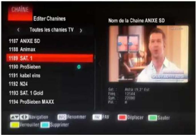 CHAÏNE Editor Chanines Toutes les chanies TV > 1187 ANIXE SD 1188 Animax 1189 SAT. 1 1190 ProSieben 1191 kabel eins 1192 N24 1193 SAT. 1 Gold 1194 ProSieben MAXX Nom de la Chaine ANIXE SD Sat.: Astra (19,2" Est) Fang: 12544 Sym.: 22080 Pat.: M Navigation RNA Renommer FAR FAV Déplacer Sauter Verrouiller Supprimer