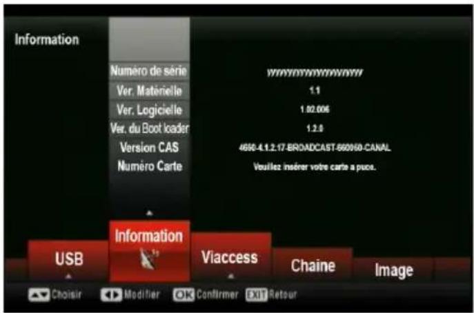 Information Numéro de série Ver. Matérielle Ver. Logicielle Ver. du Boot loader Version CAS Numéro Carte www.nmnmnmnmnm 1.1 1.02.006 1.2.0 4650-4.1.2.17-BROADCAST-660160-CANAL Vouillez insérer votre carte a puce. USB Information Viaccess Chaine Image Choisir Modifier OK Confirmer EXIT Retour