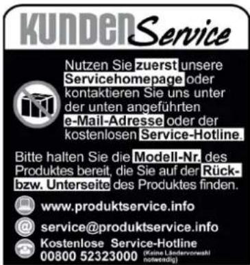 KUNDENService Nutzen Sie zuerst unsere Servicehomepage oder kontaktieren Sie uns unter der unten angeführten e-Mail-Adresse oder der kostenlosen Service-Hotline. Bitte halten Sie die Modell-Nr. des Produktes bereit, die Sie auf der Rück- bzw. Unterseite des Produktes finden. www.produktservice.info @service@produktservice.info Kostenlose Service-Hotline 00800 52323000 (Keine Ländervoraahl notwendig)