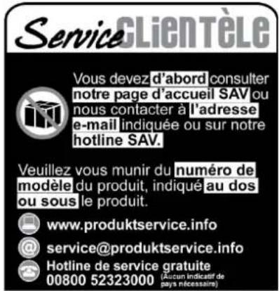 ServiceCLIENTÈLE Vous devez d'abord consulter notre page d'accueil SAV ou nous contacter à l'adresse e-mail indiquée ou sur notre hotline SAV. Veuillez vous munir du numéro de modèle du produit, indiqué au dos ou sous le produit. www.produktservice.info @service@produktservice.info Hotline de service gratuite 00800 52323000 (Aucun indicatif de pays nécessaire)