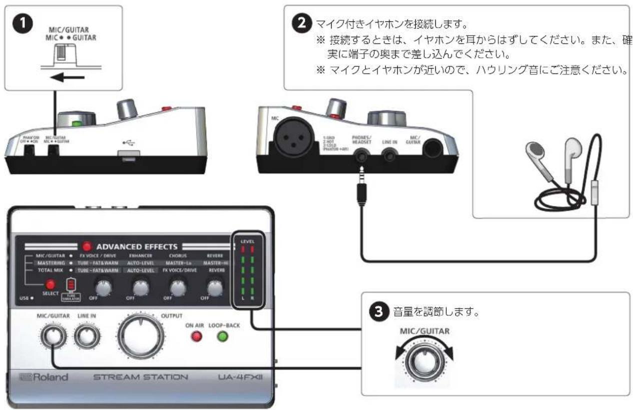 ① MIC/GUITAR MIC • • GUITAR ② マイク付きイヤホンを接続します。 ※ 接続するときは、イヤホンを耳からはずしてください。また、確実に端子の奥まで差し込んでください。 ※ マイクとイヤホンが近いので、ハウリング音にご注意ください。 ③ 音量を調節します。 MIC/GUITAR ADVANCED EFFECTS LEVEL MIC/GUITAR • FX VOICE / DRIVE ENHANCER CHORUS REVERE MASTERING • TUBE -FATA/WARM AUTO-LEVEL MASTER-LA MASTER-HI TOTAL MIX • TUBE -FATS/WARM AUTO-LEVEL FX VOICE/DRIVE REVERE USB • SELECT UBE ON/OFF OFF OFF OFF MIC/GUITAR LINE IN OUTPUT ON AIR LOOP-BACK Roland STREAM STATION UA-4FXII