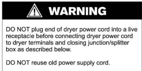 WARNING DO NOT plug end of dryer power cord into a live receptacle before connecting dryer power cord to dryer terminals and closing junction/splitter box as described below. DO NOT reuse old power supply cord.