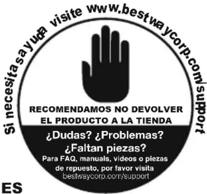 Si necesitasayuda visite www.bestwaycorp.com/support RECOMENDAMOS NO DEVOLVER EL PRODUCTO A LA TIENDA ¿Dudas? ¿Problemas? ¿Faltan piezas? Para FAQ, manuals, videos o piezas de repuesto, por favor visita bestwaycorp.com/support ES