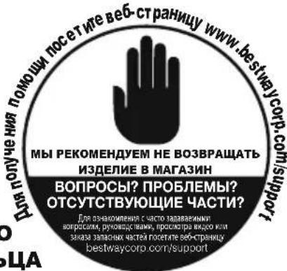 Для получения помощи посетите веб-страницу www.bestwaycorp.com/support МЫ РЕКОМЕНДУЕМ НЕ ВОЗВРАЩАТЬ ИЗДЕЛИЕ В МАГАЗИН ВОПРОСЫ? ПРОБЛЕМЫ? ОТСУТСТВУЮЩИЕ ЧАСТИ? Для ознакомления с часто задаваемыми вопросами, руководивими, проскадра видео или заказ запасных частей посетите веб-страницу bestwaycorp.com/support