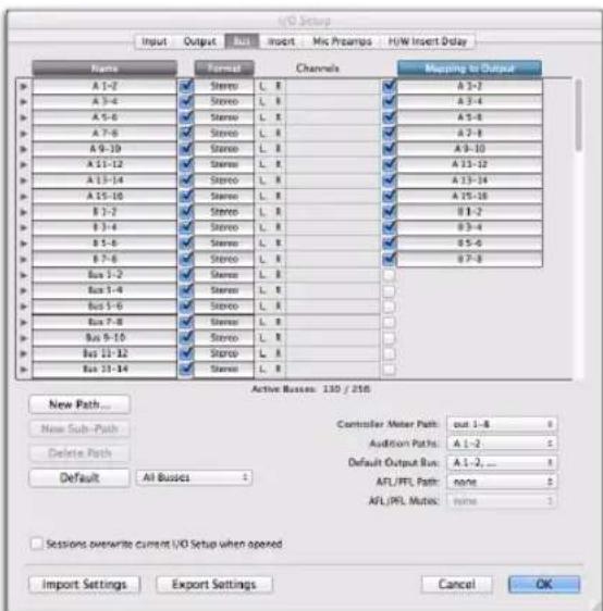 I/O Setup Input Output Bus Insert Mic Prampers H/W Insert Delay Name Format Channels Mapping to Output A 1-2 Stereo L.R A 3-2 A 3-4 Stereo L.R A 3-4 A 5-6 Stereo L.R A 5-8 A 7-8 Stereo L.R A 7-8 A 9-10 Stereo L.R A 9-10 A 11-12 Stereo L.R A 11-12 A 13-14 Stereo L.R A 13-14 A 15-16 Stereo L.R A 15-16 B 1-2 Stereo L.R B 1-2 B 3-4 Stereo L.R B 3-4 B 5-6 Stereo L.R B 5-6 B 7-8 Stereo L.R B 7-8 Bus 1-2 Stereo L.R Bus 3-4 Stereo L.R Bus 5-6 Stereo L.R Bus 7-8 Stereo L.R Bus 9-10 Stereo L.R Bus 13-12 Stereo L.R Bus 17-14 Stereo L.R Active Buses: 130 / 216 New Path... New Sub-Path Delete Path Default All Busses Controller Meter Path:% out 1-8 Audition Paths:A 1-2 Default Output Bus:A 1-2, ... AFL/FPL Path:none AFL/FPL Mutoc:none Sessions overwrite current I/O Setup when opened Import Settings Export Settings Cancel OK