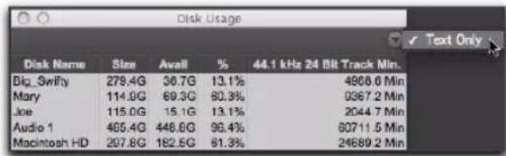 Disk Usage Disk Name Size Avall % 44.1 kHz 24 Bit Track Min. Big_Swifty 279.4G 36.7G 13.1% 4968.0 Min Mary 114.9G 69.3G 80.3% 9367.2 Min Joe 115.0G 15.1G 13.1% 2044.7 Min Audio 1 465.4G 446.6G 96.4% 60711.5 Min Macintosh HD 207.8G 182.5G 61.3% 24689.2 Min
