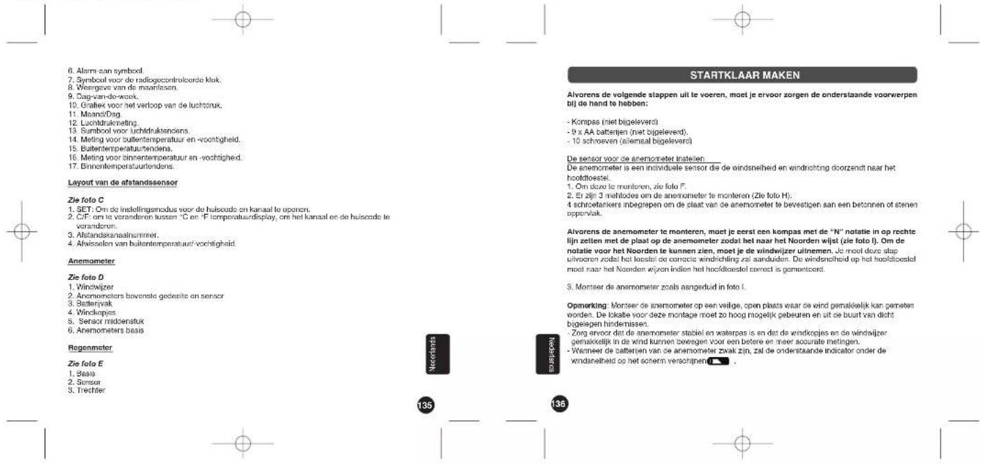 6. Alarm een symbol. 7. Symbol voor de radiogocontroicorde klok. 8. Weergene van de maarlosen. 9. Daapvandwijk 10. Grafiek voor het verloop van de luchtruk. 11. MeansfDsg. 12. Luchtdrukmeting. 13. Sumbool voor luchtdruktsencens. 14. Meling voor bullentemperatuur en -vochtigheid. 15. Bullentemperatuurtendens. 16. Meling voor binnentemperatuur en -vochrigheid. 17. Binnentemperatuurtendens. Layout van de afstandssensor Zie foto C 1. SET: Om de instellingamodus voor de huiszode en kansaal te oporen. 2. CIF: om te veranderen tussen °C en °F temperatuurdisplay, om het kansaal en de huiszode te veranderen. 3. Afstandakenlaatnummer. 4. Afwisselen van bullentemperatuur vochtigheid. Anemometer Zie foto D 1. Windwijzer 2. Anemometers bowenske gedeelte en sensor 3. Batteriyak 4. Windkopjas 5. Sensor middenstuk 6. Anemometers basis Regenmeter Zie foto E 1. Basis 2. Sensor 3. Trechter Nerefonds Neelsterse STARTKLAAR MAKEN Alvorens de volgende stappen uit te voeren, moet je ervoor zorgen de onderstaande voorwerpen bij de hand te hebben: - Kompas (miet bigeleverd) - 9 x AA batterijen (miet bigeleverd). - 10 schroeven (ailemaal bigeleverd) De sensor voor de anemometer instellen: De anemometer is een individuale sensor die de windsnelheid en windrichting doorzendt naar het hooldtoestel. 1. Om deze te monteren, zie foto F. 2. Er zijn 3 mehlodes om de anemometer te monteren (Zie foto H). 4 schroefankers inbegrepen om de plaat van de anemometer te bevestigen aan een betonnen of stenen appervlak. Alvorens de anemometer te monteren, moet je eerst een kompas met de "N" notatie in op rechte lijn zetten met de plaat op de anemometer zodal het naar het Noorden wijst (zie foto I). Om de notatie voor het Noorden te kunnen zien, moet je de windwijzer uitnemen. Je moet deze slap uitvoeren zodal het loestel do correcto windrichting zal aanduden. De windsnelheid op het hooldtoestel moet naar het Noorden wijzen indien het hooldtoestel correct is gemontoord. 3. Montser de anemometer zoals aangeduid in foto I. Opmerking: Montser de anemometer op een veilge, open plaats waar de wind gemakkelijk kan gemeten worden. De lokatie voor deze montage moet zo hoog mogelijk gebeuren en uit de buurt van dicht bijgeegen hindemissen. - Zorg ervoor dat de anemometer stabiel en waterpas is en dat de windkopjes en de windwijzer gemakkelijk in de wind kunnen bewegen voor een betere en meer accurate metingen. - Wanneer de batterijen van de anemometer zwak zijn, zal de onderstaande indicator onder de windanelheid op het soherm verschijnen [ ] . 135 136