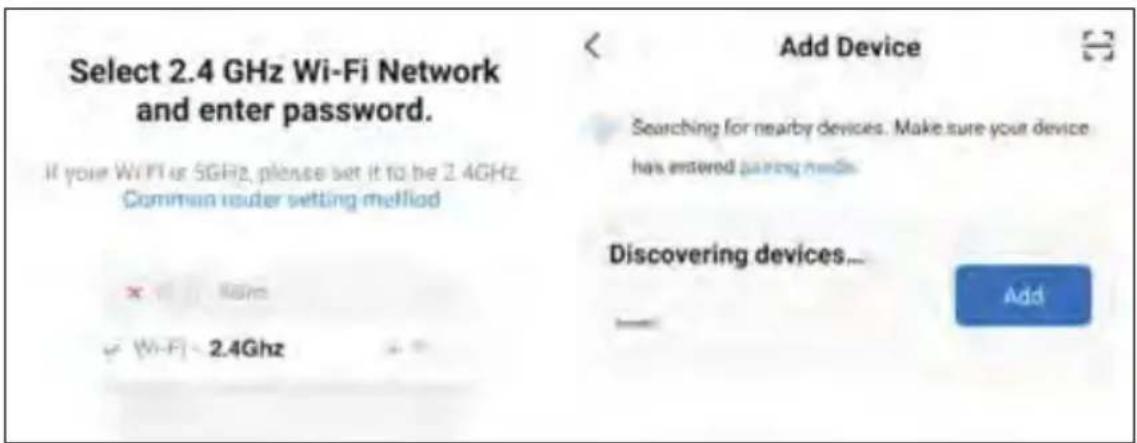 Select 2.4 GHz Wi-Fi Network and enter password. If your WiFi or 5GHz, please set it to be 2.4GHz. Common router setting method Add Device Searching for nearby devices. Make sure your device has entered pairing needs. Discovering devices... Add