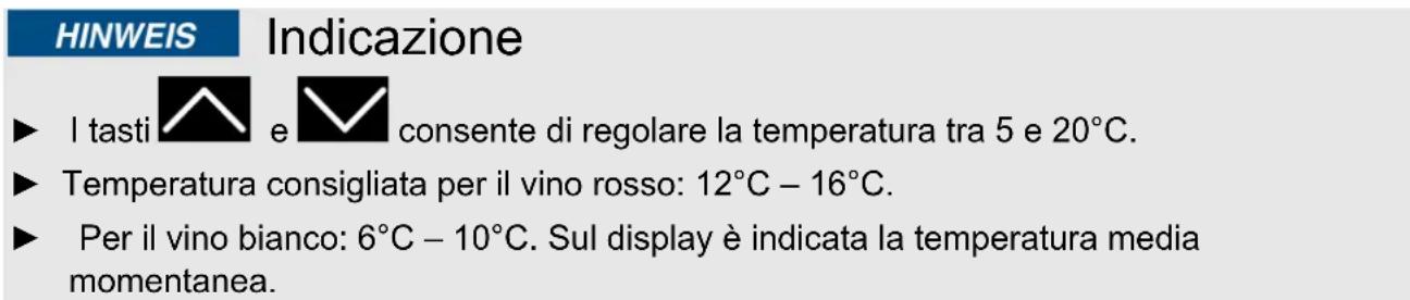 HINWEIS Indicazione ► I tasti e consente di regolare la temperatura tra 5 e 20°C. ► Temperatura consigliata per il vino rosso: 12°C – 16°C. ► Per il vino bianco: 6°C – 10°C. Sul display è indicata la temperatura media momentanea.
