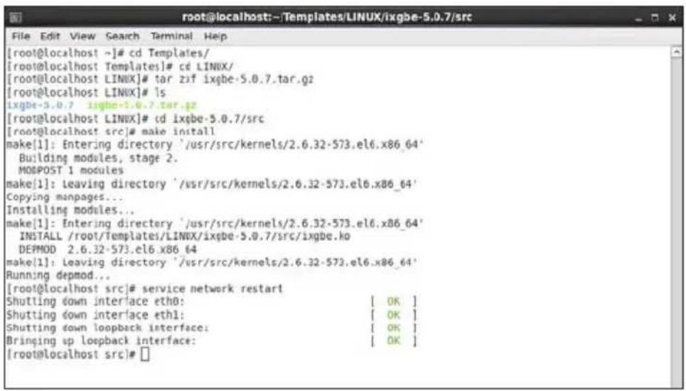 [root@localhost ~]# cd Templates/ [root@localhost Templates]# cd LINUX/ [root@localhost LINUX]# tar zif ixqbe-5.0.7.tar.gz [root@localhost LINUX]# ls ixgbe-5.0.7 ixgbe-5.0.7.tar.gz [root@localhost LINUX]# cd ixqbe-5.0.7/src [root@localhost src]# make install make[1]: Entering directory '/usr/src/kernels/2.6.32-573.el6.x86_64' Building modules, stage 2. MODPOST 1 modules make[1]: Leaving directory '/usr/src/kernels/2.6.32-573.el6.x86_64' Copying manpages... Installing modules... make[1]: Entering directory '/usr/src/kernels/2.6.32-573.el6.x86_64' INSTALL /root/Templates/LINUX/ixqbe-5.0.7/src/ixgbe.ko DEPMOD 2.6.32-573.el6.x86_64 make[1]: Leaving directory '/usr/src/kernels/2.6.32-573.el6.x86_64' Running depmod... [root@localhost src]# service network restart Shutting down interface eth0: [ OK ] Shutting down interface eth1: [ OK ] Shutting down loopback interface: [ OK ] Bringing up loopback interface: [ OK ] [root@localhost src]#