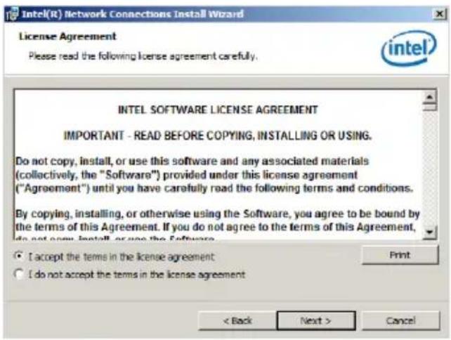Intel(R) Network Connections Install Wizard License Agreement Please read the following license agreement carefully. INTEL SOFTWARE LICENSE AGREEMENT IMPORTANT - READ BEFORE COPYING, INSTALLING OR USING. Do not copy, install, or use this software and any associated materials (collectively, the "Software") provided under this license agreement ("Agreement") until you have carefully read the following terms and conditions. By copying, installing, or otherwise using the Software, you agree to be bound by the terms of this Agreement. If you do not agree to the terms of this Agreement, do not copy, install, or use the Software. I accept the terms in the license agreement I do not accept the terms in the license agreement < Back Next > Cancel