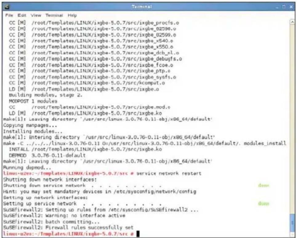 CC [M] /root/Templates/LINUX/ixgbe-5.0.7/src/ixgbe_procfs.o CC [M] /root/Templates/LINUX/ixgbe-5.0.7/src/ixgbe_02590.o CC [M] /root/Templates/LINUX/ixgbe-5.0.7/src/ixgbe_82599.o CC [M] /root/Templates/LINUX/ixgbe-5.0.7/src/ixgbe_x540.o CC [M] /root/Templates/LINUX/ixgbe-5.0.7/src/ixgbe_x550.o CC [M] /root/Templates/LINUX/ixgbe-5.0.7/src/ixgbe_dcb_el.o CC [M] /root/Templates/LINUX/ixgbe-5.0.7/src/ixgbe_debugfs.o CC [M] /root/Templates/LINUX/ixgbe-5.0.7/src/ixgbe_fcoe.o CC [M] /root/Templates/LINUX/ixgbe-5.0.7/src/ixgbe_ptp.o CC [M] /root/Templates/LINUX/ixgbe-5.0.7/src/ixgbe_sysfs.o CC [M] /root/Templates/LINUX/ixgbe-5.0.7/src/kcompat.o LD [M] /root/Templates/LINUX/ixgbe-5.0.7/src/ixgbe.o Building modules, stage 2. MOPOST 1 modules CC /root/Templates/LINUX/ixgbe-5.0.7/src/ixgbe.mod.o LD [M] /root/Templates/LINUX/ixgbe-5.0.7/src/ixgbe.ko make[1]: Leaving directory '/usr/src/linux-3.0.76-0.11-obj/x86_64/default' Copying manpages... Installing modules... make[1]: Entering directory '/usr/src/linux-3.0.76-0.11-obj/x86_64/default' make -C ../../linux-3.0.76-0.11 0=/usr/src/linux-3.0.76-0.11-obj/x86_64/default/. modules_install INSTALL /root/Templates/LINUX/ixgbe-5.0.7/src/ixgbe.ko DEPMOD 3.0.76-0.11-default make[1]: Leaving directory '/usr/src/linux-3.0.76-0.11-obj/x86_64/default' Running depmod... Linux-uzes:-/Templates/LINUX/ixgbe-5.0.7/src # service network restart Shutting down network interfaces: Shutting down service network .... .... .... .... .... .... .... .... .... .... .... .... .... .... .... .... .... .... .... .... .... .... .... .... .... .... .... .... .... .... .... .... .... .... .... .... .... .... .... .... .... .... .... .... .... .... .... .... .... .... .... .... .... .... .... .... .... .... .... .... .... .... .... .... .... .... .... .... .... .... .... .... .... .... .... .... .... .... .... .... .... .... .... .... .... .... .... .... .... ...