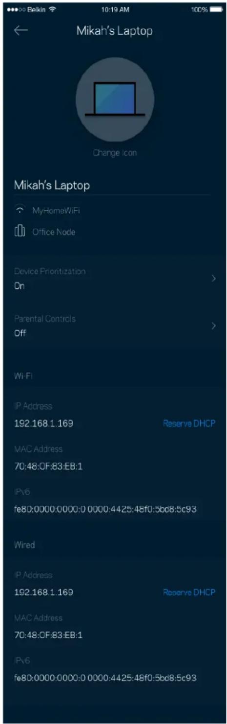 Mikah's Laptop Change Icon Mikah's Laptop MyHomeWiFi Office Node Device Prioritization On Parental Controls Off Wi-Fi IP Address 192.168.1.169 Reserve DHCP MAC Address 70:48:0F:83:EB:1 IPv6 fe80:0000:0000:0 0000:4425:48f0:5bd8:5c93 Wired IP Address 192.168.1.169 Reserve DHCP MAC Address 70:48:0F:83:EB:1 IPv6 fe80:0000:0000:0 0000:4425:48f0:5bd8:5c93