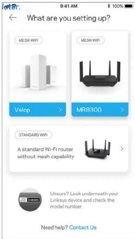 9:41 AM $ 100% What are you setting up? MESH WIFI MESH WIFI Velop > MR8300 > STANDARD WIFI A standard Wi-Fi router without mesh capability > EAR8300 Unsure? Look underneath your Linksys device and check the model number. Need help? Contact Us