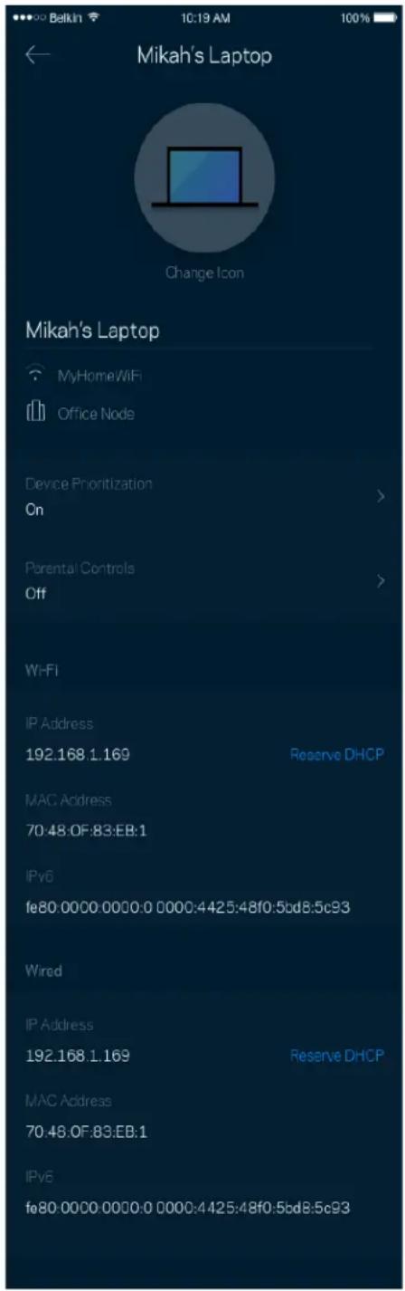 Mikah's Laptop Change Icon Mikah's Laptop MyHome/WiFi Office Node Device Prioritization On Parental Controls Off Wi-Fi IP Address 192.168.1.169 Reserve DHCP MAC Address 70:48:OF:83:EB:1 IPv6 fe80:0000:0000:0 0000:4425:48f0:5bd8:5c93 Wired IP Address 192.168.1.169 Reserve DHCP MAC Address 70:48:OF:83:EB:1 IPv6 fe80:0000:0000:0 0000:4425:48f0:5bd8:5c93