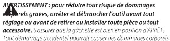 AVERTISSEMENT : pour réduire tout risque de dommages corporels graves, arrêter et débrancher l'outil avant tout réglage ou avant de retirer ou installer toute pièce ou tout accessoire. S'assurer que la gâchette est bien en position d'ARRET. Tout démarrage accidentel pourrait causer des dommages corp…
