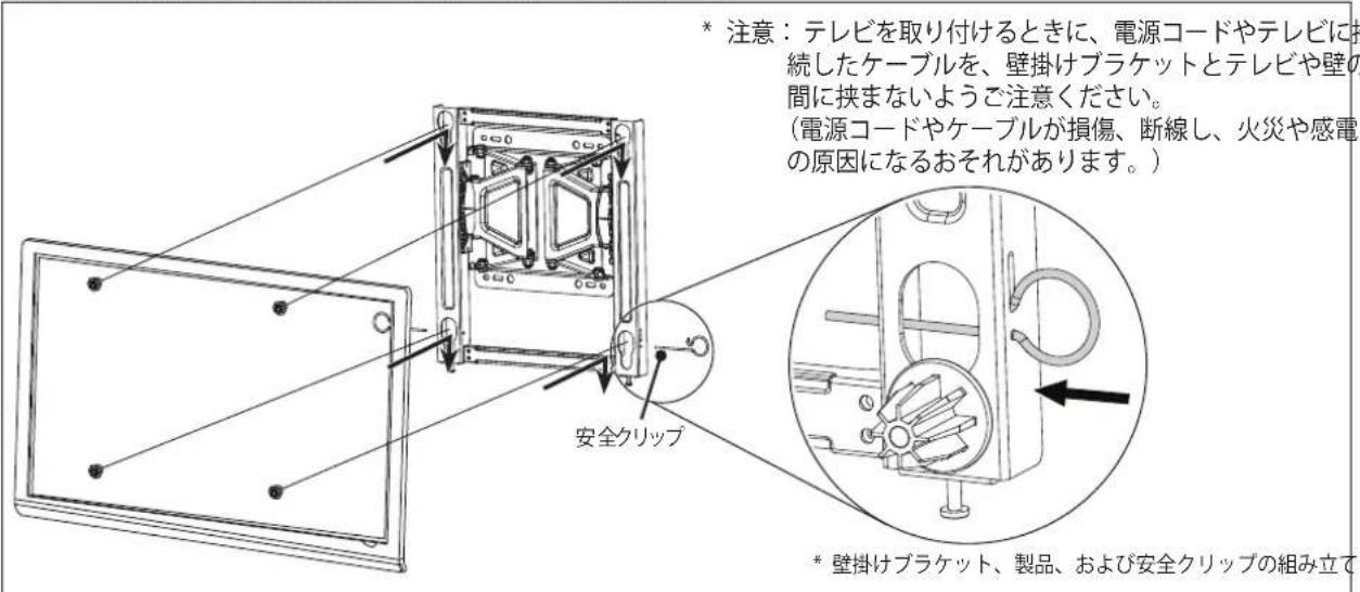 注意：テレビを取り付けるときに、電源コードやテレビに継続したケーブルを、壁掛けプラケットとテレビや壁の間に挟まないようご注意ください。 （電源コードやケーブルが損傷、断線し、火災や感電の原因になるおそれがあります。） 安全クリップ * 壁掛けプラケット、製品、および安全クリップの組み立て