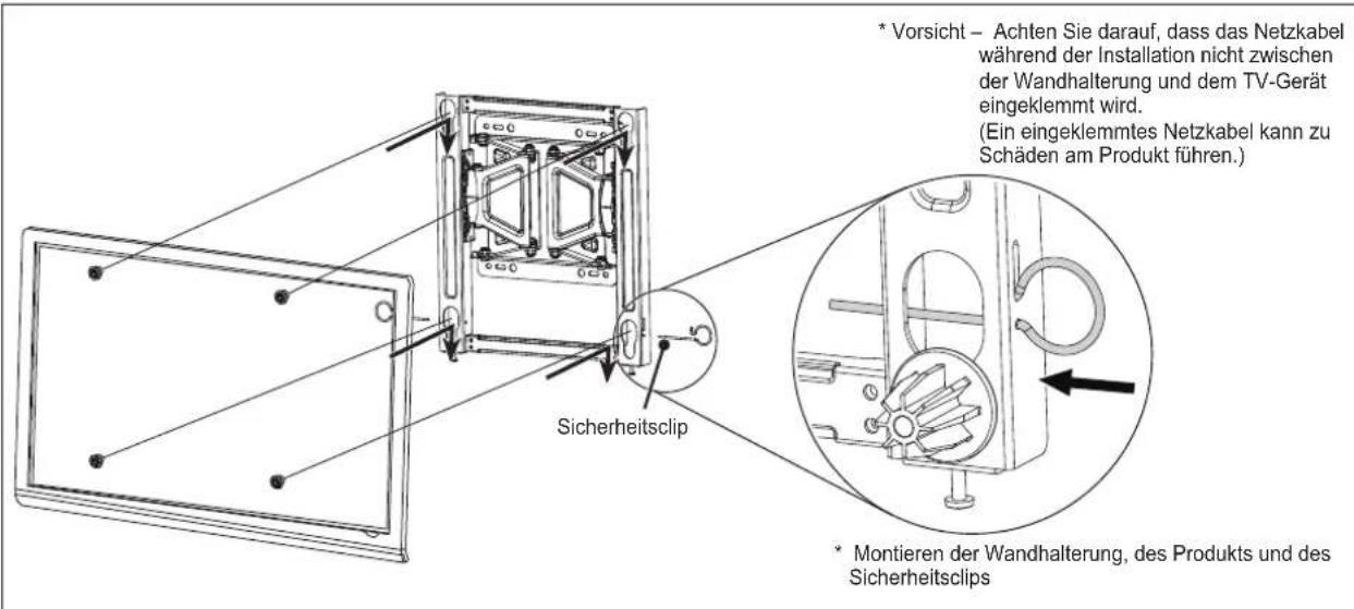 * Vorsicht – Achten Sie darauf, dass das Netzkabel während der Installation nicht zwischen der Wandhalterung und dem TV-Gerät eingeklemmt wird. (Ein eingeklemmtes Netzkabel kann zu Schäden am Produkt führen.) * Montieren der Wandhalterung, des Produkts und des Sicherheitsclips