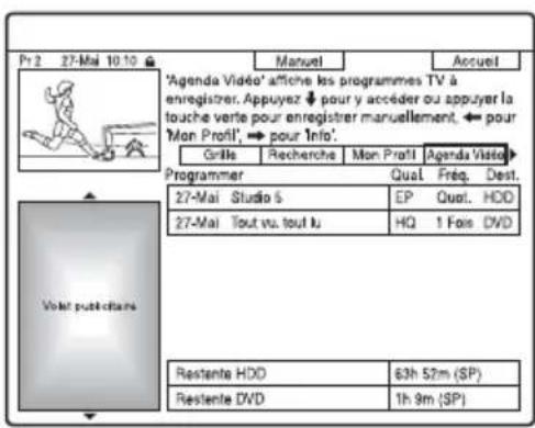 Pr 2 27-Mai 10:10 Manuel Accueil 'Agenda Vidéo' affiche les programmes TV à enregistrer. Appuyez pour y accéder ou appuyer la touche verte pour enregistrer manuellement, ← pour 'Mon Profil', → pour Info'. Grille Recherche Mon Profil Agenda Vidéo Programmer Qual Freq. Dest. 27-Mai Studio 5 EP Quot. HDD 27-Mai Tout vu. tout lu HQ 1 Fais DVD Restente HDD 63h 52m (SP) Restente DVD 1h 9m (SP)