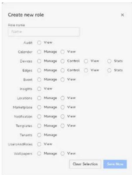Create new role Role name Name Audit ○ View Calender ○ Manage ○ View Devices ○ Manage ○ Control ○ View ○ Stats Edges ○ Manage ○ Control ○ View ○ Stats Event ○ Manage ○ View Insights ○ View Locations ○ Manage ○ View Marketplace ○ Manage ○ View Notification ○ Manage ○ View Templates ○ Manage ○ View Tenants ○ Manage UsersAndRoles ○ View Wallpapers ○ Manage ○ View Clear Selection Save Now