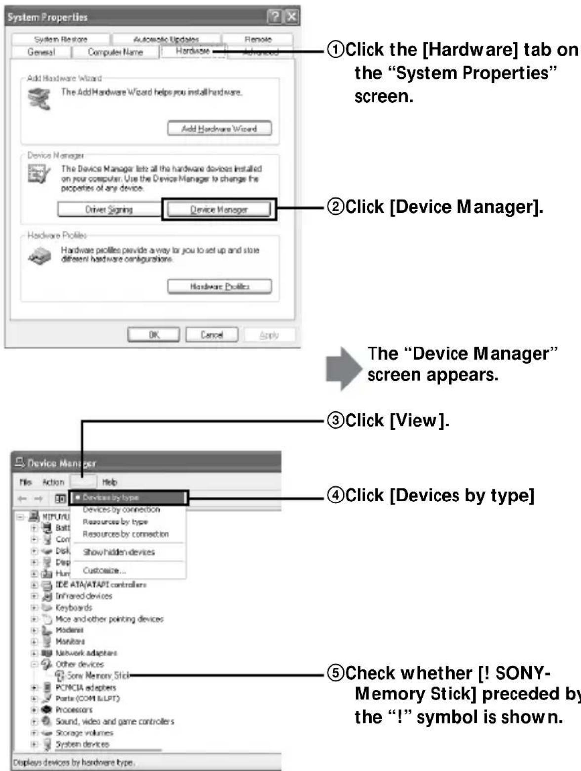 System Properties System Restore Automatic Updates Remote General Computer Name Hardware Advanced Add Hardware Wizard The Add Hardware Wizard helps you install hardware. Add Hardware Wizard Device Manager The Device Manager lets all the hardware devices installed on your computer. Use the Device Manager to change the properties of any device. Driver Signing Device Manager Hardware Profiles Hardware Profiles provide a way for you to set up and store different hardware configurations. Hardware Profiles OK Cancel Apply ①Click the [Hardware] tab on the "System Properties" screen. ②Click [Device Manager]. The "Device Manager" screen appears. ③Click [View]. ④Click [Devices by type] ⑤Check whether [! SONY-Memory Stick] preceded by the "!" symbol is shown. Device Manager File Action Help Devices by type Devices by connection Resources by type Resources by connection Show hidden devices Customize... IDE ATA/ATAPT controllers Infrared devices Keyboards Mice and other pointing devices Modems Maniters Network adapters Other devices Sony Memory Stick PCMCIA adapters Parts (COM & LPT) Processors Sound, video and game controllers Storage volumes System devices Displays devices by hardware type.