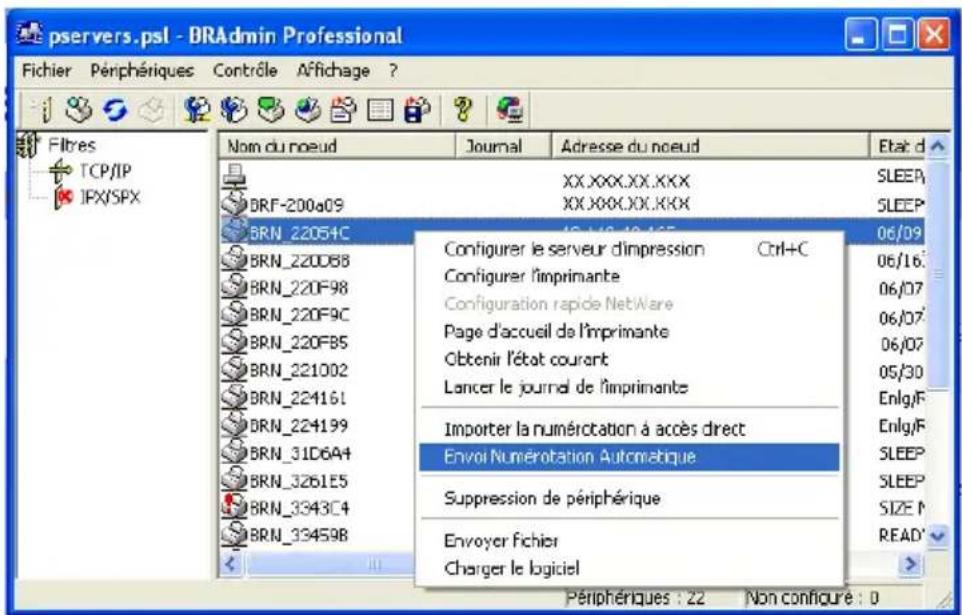 pservers.psl - BRAadmin Professional Fichier Périphériques Contrôle Affichage ? Filtres TCP/IP IPX/SPX Nom du nœud Journal Adresse du nœud Etat d XX.XXX.XX.XXX SLEEP BRF-200a09 XX.XXX.XX.XXX SLEEP BRN_22054C 18-19-19-19-19-19- 06/09 Configurer le serveur dimpression Ctrl+C 06/16 Configurer l'imprimante 06/07 Configuration rapide NetWare 06/07 Page d'accueil de l'imprimante 06/07 Obtenir l'état courant 05/30 Lancer le journal de l'imprimante Enlgl/F Importer la numérotation à accès direct Enlgl/F Envoi Numérotation Autométrique SLEEP BRN_220D88 BRN_220F98 BRN_220F9C BRN_220FB5 BRN_221002 BRN_224161 BRN_224199 BRN_31D6A4 BRN_3261E5 BRN_3343C4 BRN_33459B Suppression de périphérique SIZE F Envoyer fichier Charger le logiciel READ' Périphériques : 22 Non configure : 0