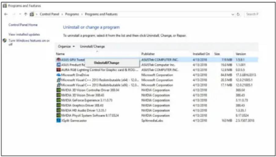 Control Panel Home View installed updates Turn Windows features on or off Uninstall or change a program To uninstall a program, select it from the list and then click Uninstall, Change, or Repair. Organize Uninstall/Change Name Publisher Installed On Size Version ASUS GPU Tewel Uninstall/Change ASUS Product Re AURA RGB Lighting Control for Graphics card & ROG... Microsoft OneDrive Microsoft Visual C++ 2013 Redistributable (x64) - 12.0... Microsoft Corporation 4/13/2018 119 MB 1.5.9.1 Microsoft Visual C++ 2013 Redistributable (x64) - 12.0... Microsoft Corporation 4/13/2018 19.0 MB 1.1.001 NVIDIA 3D Vision Controller Driver 369.04 NVIDIA Corporation 4/13/2018 12.0 MB 0.0.5.5 NVIDIA 3D Vision Driver 388.43 NVIDIA Corporation 4/13/2018 84.8 MB 17.3.6816.0313 NVIDIA GeForce Experience 3.11.0.73 NVIDIA Corporation 4/13/2018 20.5 MB 12.0.21905.1 NVIDIA Graphics Driver 388.43 NVIDIA Corporation 4/13/2018 17.1 MB 12.0.21905.1 NVIDIA HD Audio Driver 1.3.35.1 NVIDIA Corporation 4/13/2018 369.04 NVIDIA PhysX System Software 9.17.0524 NVIDIA Corporation 4/13/2018 388.43 XSplit Gamocaster SplitMediaLabs 4/13/2018 163 MB 2.5.1507.3016