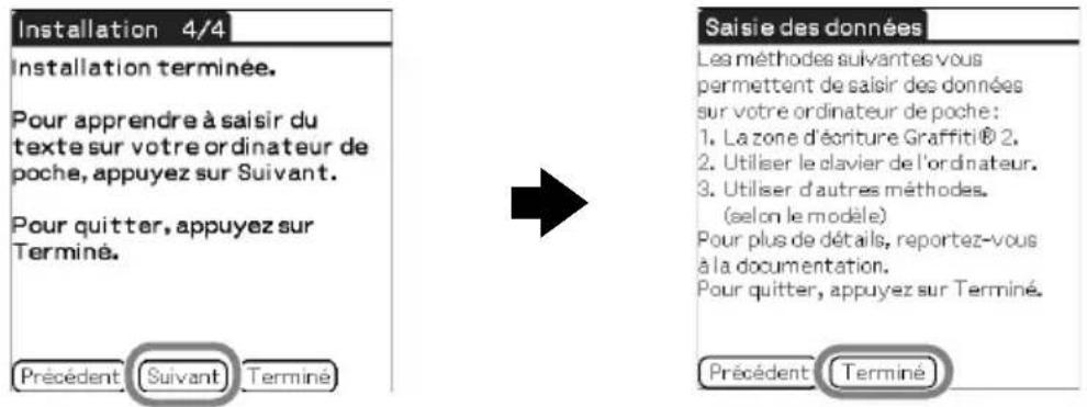 Installation 4/4 Installation terminée. Pour apprendre à saisir du texte sur votre ordinateur de poche, appuyez sur Suivant. Pour quitter, appuyez sur Terminé. Précédent Suivant Terminé Saisie des données Les méthodes suivantes vous permettent de saisir des données sur votre ordinateur de poche: 1. La zone d'écriture Graffiti® 2, 2. Utiliser le clavier de l'ordinateur. 3. Utiliser d'autres méthodes. (selon le modèle) Pour plus de détails, reportez-vous à la documentation. Pour quitter, appuyez sur Terminé. Précédent Terminé