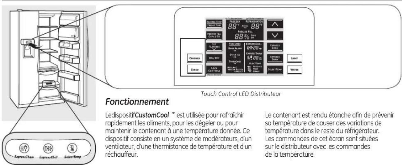 Touch Control LED Distributeur Fonctionnement LedispositifCustomCool™ est utilisée pour rafraîchir rapidement les aliments, pour les dégeler ou pour maintenir le contenant à une température donnée. Ce dispositif consiste en un système de modérateurs, d'un ventilateur, d'une thermistance de température et d'un réchauffeur. Le contenant est rendu étanche afin de prévenir sa température de causer des variations de température dans le reste du réfrigérateur. Les commandes de cet écran sont situées sur le distributeur avec les commandes de la température.