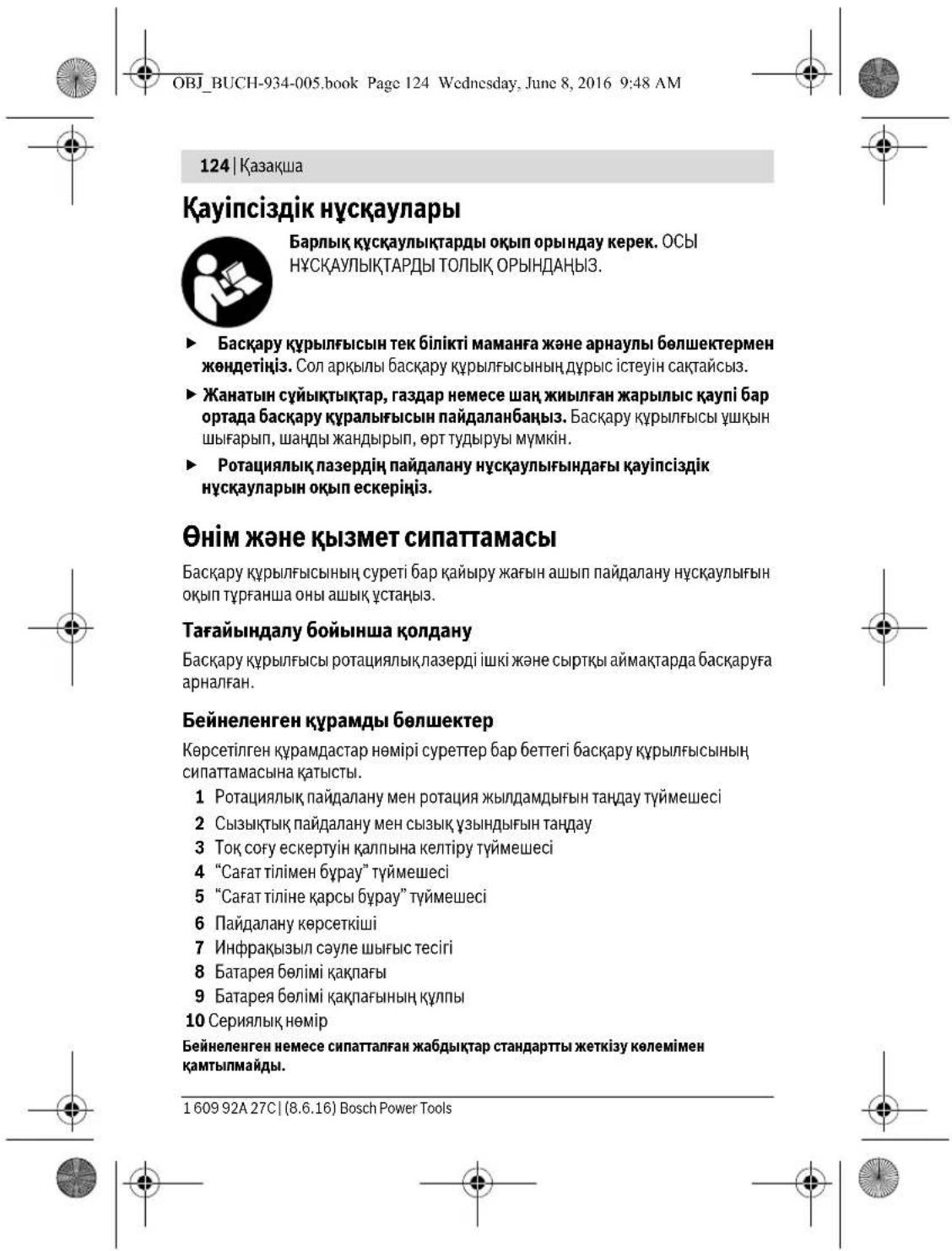OBJ_BUCH-934-005.book Page 124 Wednesday, June 8, 2016 9:48 AM 124 | Ķазақша Қауіпсіздік нұсқаулары Барлық құсқаулықтарды оқып орындау керек. ОСЫ Нұсқаулықтарды толық ОРЫНДАНЫЗ. ► Басқару құрылғысын тек білікті маманға және арнаулы бөлшектермен жәндетіңз. Сол арқылы басқару құрылғысының дұрыс істеуін сақтайсыз. ► Жанатын сүйықтықтар, газдар немесе шаң жиылған жарылыс қаупі бар ортада басқару құралығысын пайдаланбаңыз. Басқару құрылғысы үшқын шығарып, шанды жандырып, өрт тудыруы мүмкін. ► Ротациялық лазердің пайдалану нұсқаулығындағы қауіпсіздік нұсқауларын оқып ескеріңз. Өнім және қызмет сипаттамасы Басқару құрылғысының суреті бар қайыру жағын ашып пайдалану нұсқаулығын окып түрганша оны ашық ұстаңыз. Тағайындалу бойынша қолдану Басқару құрылғысы ротациялықлазерді ішкі және сыртқы аймактарда басқаруға арналған. Бейнеленген құрамды бөлшектер Көрсетілген құрамдастар нөмірі суреттер бар беттегі басқару құрылғысының сипаттамасына қатысты. 1 Ротациялық пайдалану мен ротация жылдамдығын тандау түймешесі 2 Сызықтық пайдалану мен сызық үзындығын тандау 3 Тоқ соғу ескертүйн қалпына келтіру түймешесі 4 "Сағат тілімен бұрау" түймешесі 5 "Сағат тіліне қарсы бұрау" түймешесі 6 Пайдалану көрсеткіші 7 Инфрақызыл сәуле шығыс тесігі 8 Батарея бөлімі қақлағы 9 Батарея бөлімі қақлағының құлпы 10 Сериялық нөмір Бейнеленген немесе сипатталған жабдықтар стандартты жеткізу көлемімен қамтыпмайды. 1 609 92A 27C| (8.6.16) Bosch Power Tools