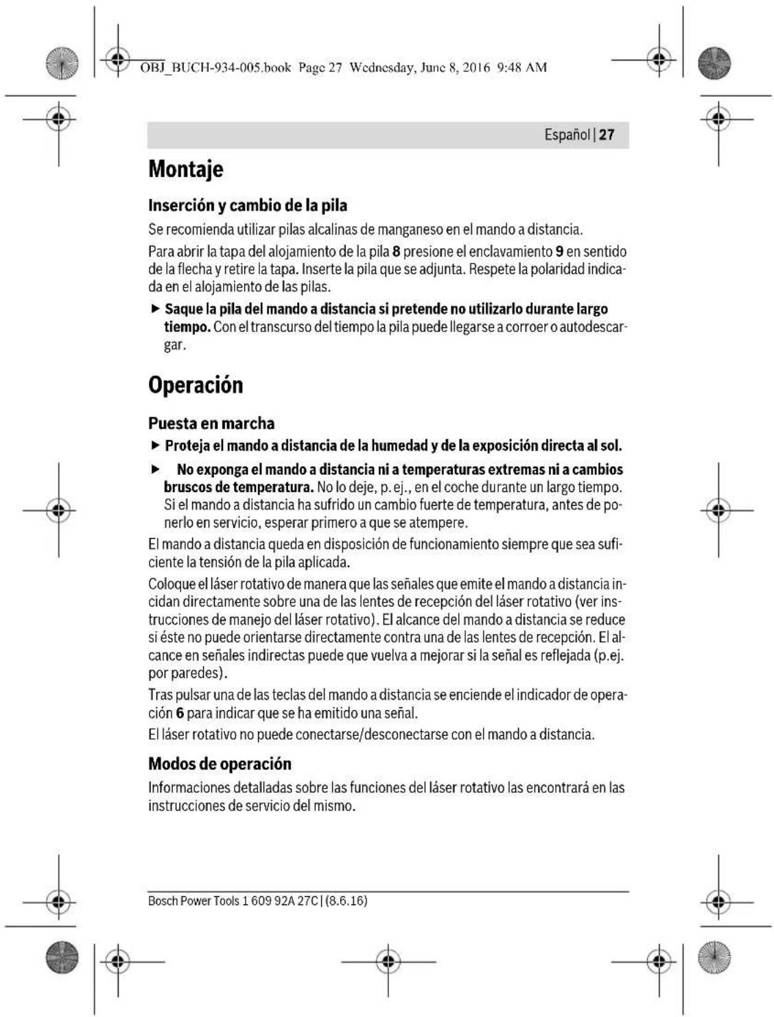 OBJ_BUCH-934-005.book Page 27 Wednesday, June 8, 2016 9:48 AM Español | 27 Montaje Inserción y cambio de la pila Se recomienda utilizar pilas alcalinas de manganeso en el mando a distancia. Para abrir la tapa del alojamiento de la pila 8 presione el enclavamiento 9 en sentido de la flecha y retire la tapa. Inserte la pila que se adjunta. Respete la polaridad indicada en el alojamiento de las pilas. ► Saque la pila del mando a distancia si pretende no utilizarlo durante largo tiempo. Con el transcurso del tiempo la pila puede llegarse a corroer o autodescargar. Operación Puesta en marcha ► Proteja el mando a distancia de la humedad y de la exposición directa al sol. ► No exponga el mando a distancia ni a temperaturas extremas ni a cambios bruscos de temperatura. No lo deje, p.ej., en el coche durante un largo tiempo. Si el mando a distancia ha sufrido un cambio fuerte de temperatura, antes de ponerlo en servicio, esperar primero a que se atempere. El mando a distancia queda en disposición de funcionamiento siempre que sea suficiente la tensión de la pila aplicada. Coloque el láser rotativo de manera que las señales que emite el mando a distancia incidan directamente sobre una de las lentes de recepción del láser rotativo (ver instrucciones de manejo del láser rotativo). El alcance del mando a distancia se reduce si éste no puede orientarse directamente contra una de las lentes de recepción. El alcance en señales indirectas puede que vuelva a mejorar si la señal es reflejada (p.ej. por paredes). Tras pulsar una de las teclas del mando a distancia se enciende el indicador de operación 6 para indicar que se ha emitido una señal. El láser rotativo no puede conectarse/desconectarse con el mando a distancia. Modos de operación Informaciones detalladas sobre las funciones del láser rotativo las encontrará en las instrucciones de servicio del mismo. Bosch Power Tools 1 609 92A 27C | (8.6.16)