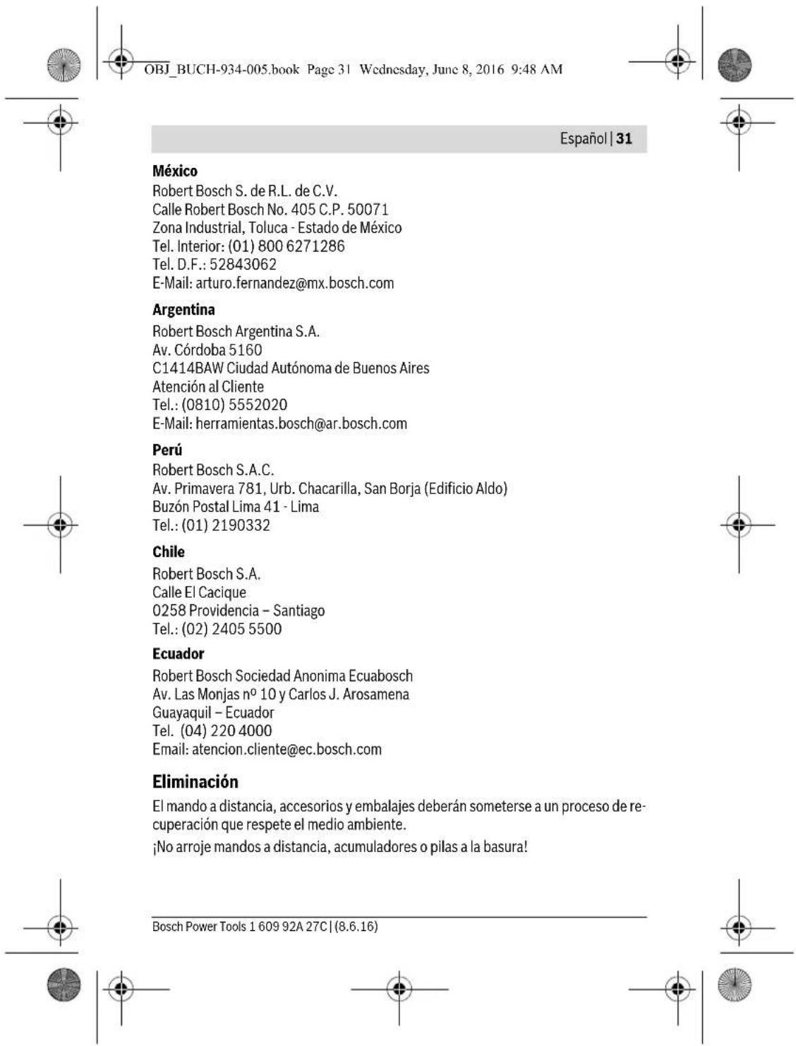 OBJ_BUCH-934-005.book Page 31 Wednesday, June 8, 2016 9:48 AM Español | 31 México Robert Bosch S. de R.L. de C.V. Calle Robert Bosch No. 405 C.P. 50071 Zona Industrial, Toluca - Estado de México Tel. Interior: (01) 800 6271286 Tel. D.F.: 52843062 E-Mail: arturo.fernandez@mx.bosch.com Argentina Robert Bosch Argentina S.A. Av. Córdoba 5160 C1414BAW Ciudad Autónoma de Buenos Aires Atención al Cliente Tel.: (0810) 5552020 E-Mail: herramientas.bosch@ar.bosch.com Perú Robert Bosch S.A.C. Av. Primavera 781, Urb. Chacarilla, San Borja (Edificio Aldo) Buzón Postal Lima 41 - Lima Tel.: (01) 2190332 Chile Robert Bosch S.A. Calle El Cacique 0258 Providencia - Santiago Tel.: (02) 2405 5500 Ecuador Robert Bosch Sociedad Anonima Ecuabosch Av. Las Monjas n° 10 y Carlos J. Arosamena Guayaquil - Ecuador Tel. (04) 220 4000 Email: atencion.cliente@ec.bosch.com Eliminación El mando a distancia, accesorios y embalajes deberán someterse a un proceso de recuperación que respete el medio ambiente. ¡No arroje mandos a distancia, acumuladores o pilas a la basura! Bosch Power Tools 1 609 92A 27C | (8.6.16)