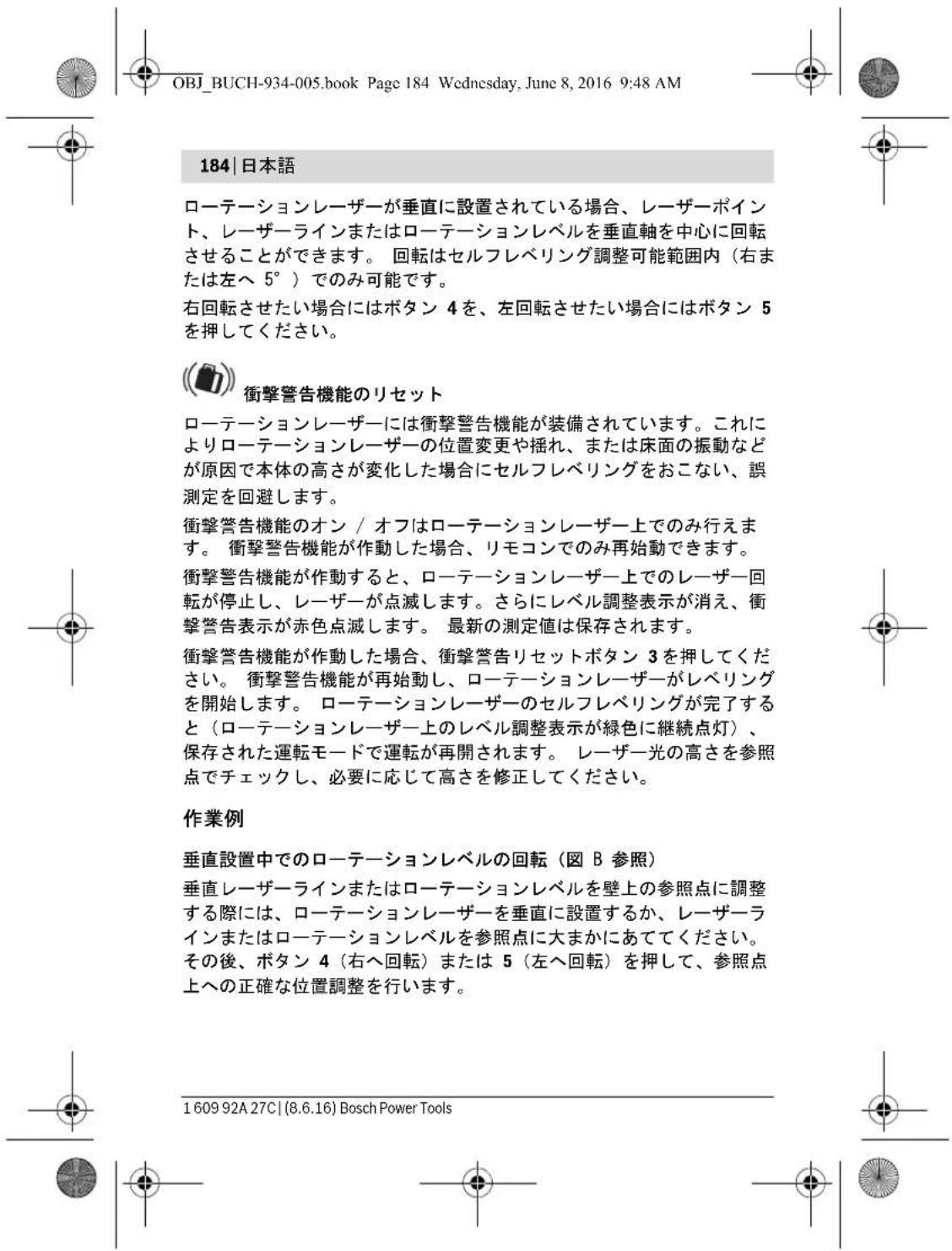 OBJ_BUCH-934-005.book Page 184 Wednesday, June 8, 2016 9:48 AM 184 | 日本語 ローテーションレーザーが垂直に設置されている場合、レーザーポイント、レーザーラインまたはローテーションレベルを垂直軸を中心に回転させることができます。回転はセルフレベリング調整可能範囲内(右または左へ 5°)でのみ可能です。 右回転させたい場合にはボタン 4 を、左回転させたい場合にはボタン 5 を押してください。 衝撃警告機能のリセット ローテーションレーザーには衝撃警告機能が装備されています。これによりローテーションレーザーの位置変更や揺れ、または床面の振動などが原因で本体の高さが変化した場合にセルフレベリングをおこない、誤測定を回避します。 衝撃警告機能のオン / オフはローテーションレーザー上でのみ行えます。衝撃警告機能が作動した場合、リモコンでのみ再始動できます。 衝撃警告機能が作動すると、ローテーションレーザー上でのレーザー回転が停止し、レーザーが点滅します。さらにレベル調整表示が消え、衝撃警告表示が赤色点滅します。最新の測定値は保存されます。 衝撃警告機能が作動した場合、衝撃警告リセットボタン 3 を押してください。衝撃警告機能が再始動し、ローテーションレーザーがレベルを開始します。ローテーションレーザーのセルフレベリングが完了すると(ローテーションレーザー上のレベル調整表示が緑色に継続点灯)、保存された運転モードで運転が再開されます。レーザー光の高さを参照点でチェックし、必要に応じて高さを修正してください。 作業例 垂直設置中でのローテーションレベルの回転(図 B 参照) 垂直レーザーラインまたはローテーションレベルを壁上の参照点に調整する際には、ローテーションレーザーを垂直に設置するか、レーザーラインまたはローテーションレベルを参照点に大まかにあててください。その後、ボタン 4(右へ回転)または 5(左へ回転)を押して、参照点上への正確な位置調整を行います。 1609 92A 27C | (8.6.16) Bosch Power Tools