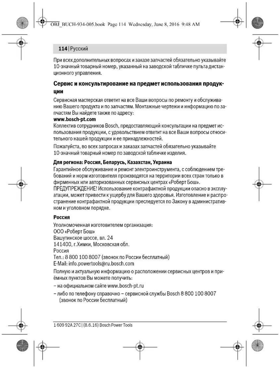 OBJ_BUCH-934-005.book Page 114 Wednesday, June 8, 2016 9:48 AM 114 | Русский При всех дополнительных вопросах и заказе запчастей обязательно указывайте 10-значный товарный номер, указанный на заводской табличке пульта дистанционного управления. Сервис и консультирование на предмет использования продукции Сервисная мастерская ответит на все Ваши вопросы по ремонту и обслуживанию Вашего продукта и по запчастям. Монтажные чертежи и информацию по запчастям Вы найдете также по адресу: www.bosch-pt.com Коллектив сотрудников Bosch, предоставляющий консультации на предмет использования продукции, с удовольствием ответит на все Ваши вопросы относительного нашей продукции и ее принадлежностей. Пожалуйста, во всех запросах и заказах запчастей обязательно указывайте 10-значный товарный номер по заводской табличке изделия. Для региона: Россия, Беларусь, Казахстан, Украина Гарантийное обслуживание и ремонт электроинструмента, с соблюдением требований и норм изготовителя производятся на территории всех стран только в фирменных или авторизованных сервисных центрах «Роберт Бош». ПРЕДУПРЕЖДЕНИЕ! Использование контрафактной продукции опасно в эксплуатации, может привести к ущербу для Вашего здоровья. Изготовление и распространение контрафактной продукции преследуется по Закону в административном и уголовном порядке. Россия Уполномоченная изготовителем организация: ООО «Роберт Бош» Вашутинское шоссе, вл. 24 141400, г.Химки, Московская обл. Россия Тел.: 8 800 100 8007 (звонок по России бесплатный) E-Mail: info.powertools@ru.bosch.com Полную и актуальную информацию о расположении сервисных центров и приёмных пунктов Вы можете получить: – на официальном сайте www.bosch-pt.ru – либо по телефону справочно – сервисной службы Bosch 8 800 100 8007 (звонок по России бесплатный) 1 609 92A 27C | (8.6.16) Bosch Power Tools