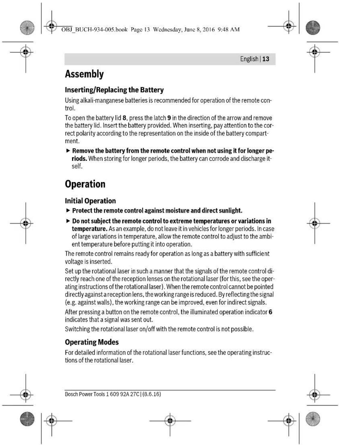 OBJ_BUCH-934-005.book Page 13 Wednesday, June 8, 2016 9:48 AM English | 13 Assembly Inserting/Replacing the Battery Using alkali-manganese batteries is recommended for operation of the remote control. To open the battery lid 8, press the latch 9 in the direction of the arrow and remove the battery lid. Insert the battery provided. When inserting, pay attention to the correct polarity according to the representation on the inside of the battery compartment. ► Remove the battery from the remote control when not using it for longer periods. When storing for longer periods, the battery can corrode and discharge itself. Operation Initial Operation ► Protect the remote control against moisture and direct sunlight. ► Do not subject the remote control to extreme temperatures or variations in temperature. As an example, do not leave it in vehicles for longer periods. In case of large variations in temperature, allow the remote control to adjust to the ambient temperature before putting it into operation. The remote control remains ready for operation as long as a battery with sufficient voltage is inserted. Set up the rotational laser in such a manner that the signals of the remote control directly reach one of the reception lenses on the rotational laser (for this, see the operating instructions of the rotational laser). When the remote control cannot be pointed directly against a reception lens, the working range is reduced. By reflecting the signal (e.g. against walls), the working range can be improved, even for indirect signals. After pressing a button on the remote control, the illuminated operation indicator 6 indicates that a signal was sent out. Switching the rotational laser on/off with the remote control is not possible. Operating Modes For detailed information of the rotational laser functions, see the operating instructions of the rotational laser. Bosch Power Tools 1 609 92A 27C | (8.6.16)