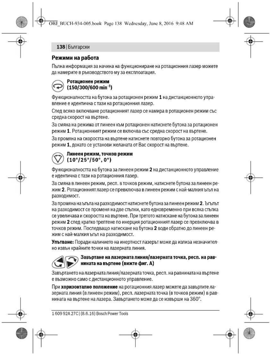 OBJ_BUCH-934-005.book Page 138 Wednesday, June 8, 2016 9:48 AM 138 | Български Режими на работа Пълна информация за начина на функциониране на ротационния лазер можете да намерите в ръководството му за експлоатация. Ротационен режим (150/300/600 min⁻¹) Функционалността на бутона за ротационен режим 1 на дистанционното управление е идентична с тази на ротационния лазер. След всяко включване ротационният лазер се намира в ротационен режим със средна скорост на въртене. За смяна на режима от линеен към ротационен натиснете бутона за ротационен режим 1. Ротационният режим се включва със средна скорост на въртене. За промяна на скоростта на въртене натиснете повторно бутона за ротационен режим 1, докато се установи желаната от Вас скорост на въртене. Линеен режим, точков режим (10°/25°/50°, 0°) Функционалността на бутона за линеен режим 2 на дистанционното управление е идентична с тази на ротационния лазер. За смяна в линеен режим, респ. в точков режим, натиснете бутона за линеен режим 2. Ротационният лазер се превключва в линеен режим с най-малкия ъгъл на разходимост. За промяна на ъгъла на разходимост натиснете бутона за линеен режим 2. ъгълът на разходимост се променя на две стъпки, като едновременно при всяка стъпка се увеличава и скоростта на въртене. При третото натискане на бутона за линеен режим 2 след кратко трептене по инерция ротационният лазер се превключва в точков режим. Последващо натискане на бутона 2 води обратно до линеен режим с най-малкия ъгъл на разходимост. Упътване: Поради наличието на инертност лазерът може да излиза незначително извън крайните точки на лазерната линия. Завъртане на лазерната линия/лазерната точка, респ. на равнината на въртене (вижте фиг. А) Завъртането на лазерната линия/лазерната точка, респ. на равнината на въртене е възможно само с дистанционното управление. При хоризонтално положение на ротационния лазер можете да завъртите лазерната линия (в линеен режим), респ. лазерната точка (в точков режим) в равнината на въртене на лазера. Завъртането може да се извърши на 360°. 1 609 92A 27C | (8.6.16) Bosch Power Tools
