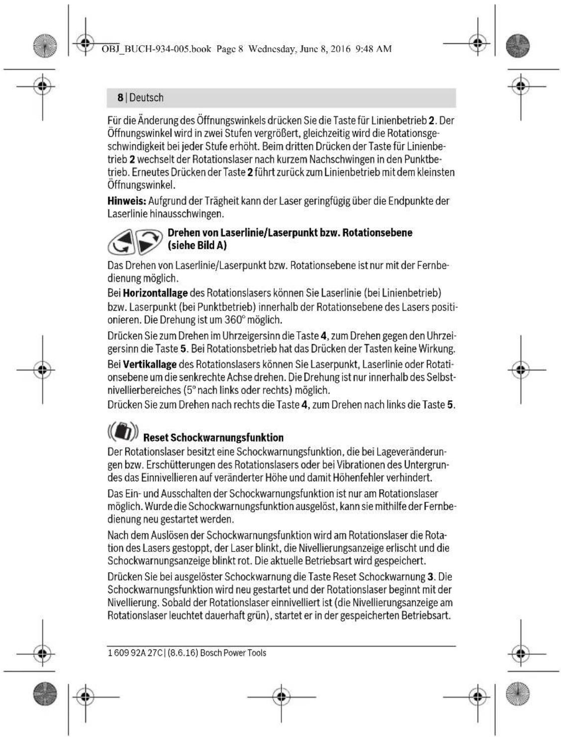 OBJ_BUCH-934-005.book Page 8 Wednesday, June 8, 2016 9:48 AM 8 | Deutsch Für die Änderung des Öffnungswinkels drücken Sie die Taste für Linienbetrieb 2. Der Öffnungswinkel wird in zwei Stufen vergrößert, gleichzeitig wird die Rotationsgeschwindigkeit bei jeder Stufe erhöht. Beim dritten Drücken der Taste für Linienbetrieb 2 wechselt der Rotationslaser nach kurzem Nachschwingen in den Punktbetrieb. Erneutes Drücken der Taste 2 führt zurück zum Linienbetrieb mit dem kleinsten Öffnungswinkel. Hinweis: Aufgrund der Trägheit kann der Laser geringfügig über die Endpunkte der Laserlinie hinausschwingen. Drehen von Laserlinie/Laserpunkt bzw. Rotationsebene (siehe Bild A) Das Drehen von Laserlinie/Laserpunkt bzw. Rotationsebene ist nur mit der Fernbedienung möglich. Bei Horizontallage des Rotationslasers können Sie Laserlinie (bei Linienbetrieb) bzw. Laserpunkt (bei Punktbetrieb) innerhalb der Rotationsebene des Lasers positionieren. Die Drehung ist um 360° möglich. Drücken Sie zum Drehen im Uhrzeigersinn die Taste 4, zum Drehen gegen den Uhrzeigersinn die Taste 5. Bei Rotationsbetrieb hat das Drücken der Tasten keine Wirkung. Bei Vertikallage des Rotationslasers können Sie Laserpunkt, Laserlinie oder Rotationsebene um die senkrechte Achse drehen. Die Drehung ist nur innerhalb des Selbstnivellierbereiches (5° nach links oder rechts) möglich. Drücken Sie zum Drehen nach rechts die Taste 4, zum Drehen nach links die Taste 5. Reset Schockwarnungsfunktion Der Rotationslaser besitzt eine Schockwarnungsfunktion, die bei Lageveränderungen bzw. Erschütterungen des Rotationslasers oder bei Vibrationen des Untergrundes das Einnivellieren auf veränderter Höhe und damit Höhenfehler verhindert. Das Ein- und Ausschalten der Schockwarnungsfunktion ist nur am Rotationslaser möglich. Wurde die Schockwarnungsfunktion ausgelöst, kann sie mithilfe der Fernbedienung neu gestartet werden. Nach dem Auslösen der Schockwarnungsfunktion wird am Rotationslaser die Rotation des Lasers gestoppt, der Laser blinkt, die Nivellierungsanzeige erlischt und die Schockwarnungsanzeige blinkt rot. Die aktuelle Betriebsart wird gespeichert. Drücken Sie bei ausgelöster Schockwarnung die Taste Reset Schockwarnung 3. Die Schockwarnungsfunktion wird neu gestartet und der Rotationslaser beginnt mit der Nivellierung. Sobald der Rotationslaser einnivelliert ist (die Nivellierungsanzeige am Rotationslaser leuchtet dauerhaft grün), startet er in der gespeicherten Betriebsart. 1 609 92A 27C | (8.6.16) Bosch Power Tools