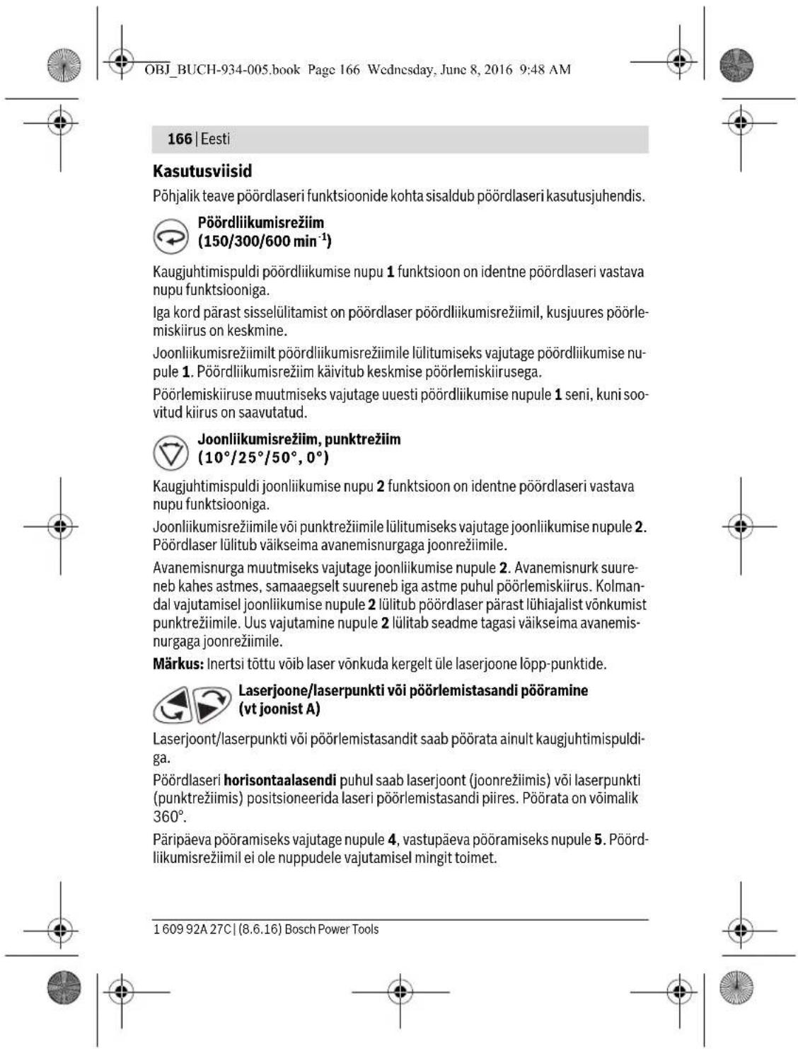 OBJ_BUCH-934-005.book Page 166 Wednesday, June 8, 2016 9:48 AM 166 | Eesti Kasutusviisid Põhjalik teave põördlaseri funktsioonide kohta sisaldub põördlaseri kasutusjuhendis. Põördliikumisrežiim (150/300/600 min⁻¹) Kaugjuhtimispuldi põördliikumise nupu 1 funktsioon on identne põördlaseri vastava nupu funktsiooniga. Iga kord pärast sisselülitamist on põördlaser põördliikumisrežiimil, kusjuures põörlemiskiirus on keskmine. Joonliikumisrežiimilt põördliikumisrežiimile lülitumiseks vajutage põördliikumise nupule 1. Põördliikumisrežiim käivitub keskmise põörlemiskiirusega. Põörlemiskiiruse muutmiseks vajutage uuesti põördliikumise nupule 1 seni, kuni soovitud kiirus on saavutatud. Joonliikumisrežiim, punktrežiim (10°/25°/50°, 0°) Kaugjuhtimispuldi joonliikumise nupu 2 funktsioon on identne põördlaseri vastava nupu funktsiooniga. Joonliikumisrežiimile või punktrežiimile lülitumiseks vajutage joonliikumise nupule 2. Põördlaser lülitub väikseima avanemisnurgaga joonrežiimile. Avanemisnurga muutmiseks vajutage joonliikumise nupule 2. Avanemisnurk suureneb kahes astmes, samaaegselt suureneb iga astme puhul põörlemiskiirus. Kolmandal vajutamisel joonliikumise nupule 2 lülitub põördlaser pärast lühiajalist vönkumist punktrežiimile. Uus vajutamine nupule 2 lülitab seadme tagasi väikseima avanemisnurgaga joonrežiimile. Märkus: Inertsi töttu võib laser vönkuda kergelt üle laserjoone löpp-punktide. Laserjoone/laserpunkti või põörlemistasandi põöramine (vt joonist A) Laserjoont/laserpunkti või põörlemistasandit saab põörata ainult kaugjuhtimispuldigä. Põördlaseri horisontaalasendi puhul saab laserjoont (joonrežiimis) või laserpunkti (punktrežiimis) positsioneerida laseri põörlemistasandi piires. Põörata on vöimalik 360°. Päripäeva põöramiseks vajutage nupule 4, vastupäeva põöramiseks nupule 5. Põördliikumisrežiimil ei ole nuppudele vajutamisel mingit toimet. 1 609 92A 27C | (8.6.16) Bosch Power Tools